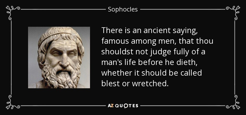 There is an ancient saying, famous among men, that thou shouldst not judge fully of a man's life before he dieth, whether it should be called blest or wretched. - Sophocles
