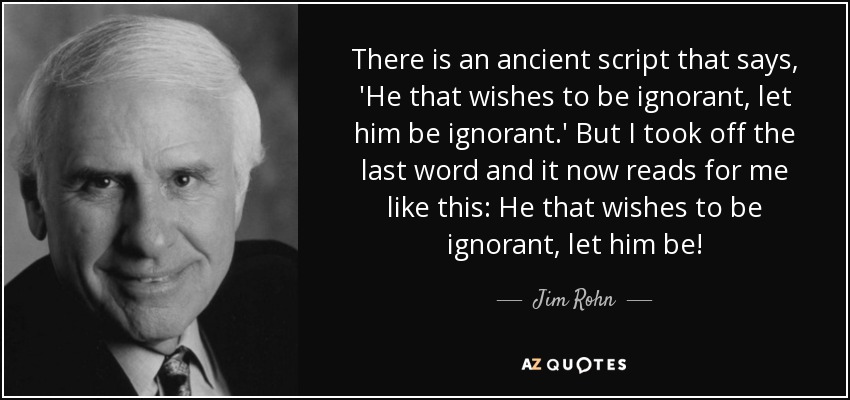 There is an ancient script that says, 'He that wishes to be ignorant, let him be ignorant.' But I took off the last word and it now reads for me like this: He that wishes to be ignorant, let him be! - Jim Rohn