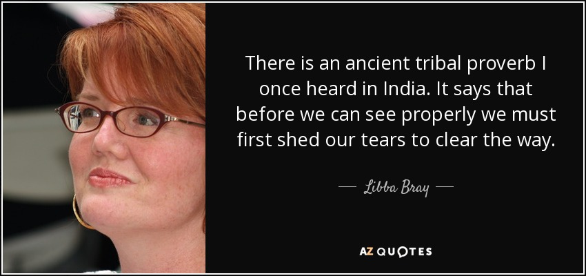 There is an ancient tribal proverb I once heard in India. It says that before we can see properly we must first shed our tears to clear the way. - Libba Bray