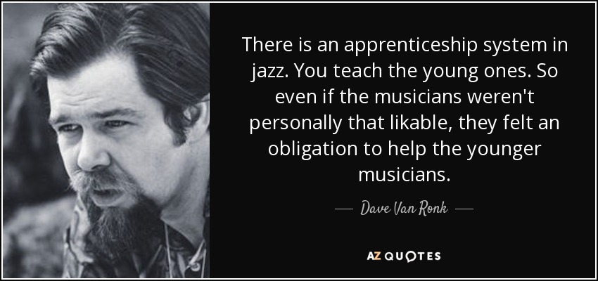 There is an apprenticeship system in jazz. You teach the young ones. So even if the musicians weren't personally that likable, they felt an obligation to help the younger musicians. - Dave Van Ronk