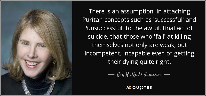 There is an assumption, in attaching Puritan concepts such as 'successful' and 'unsuccessful' to the awful, final act of suicide, that those who 'fail' at killing themselves not only are weak, but incompetent, incapable even of getting their dying quite right. - Kay Redfield Jamison