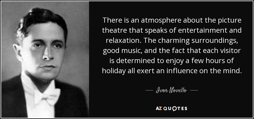 There is an atmosphere about the picture theatre that speaks of entertainment and relaxation. The charming surroundings, good music, and the fact that each visitor is determined to enjoy a few hours of holiday all exert an influence on the mind. - Ivor Novello