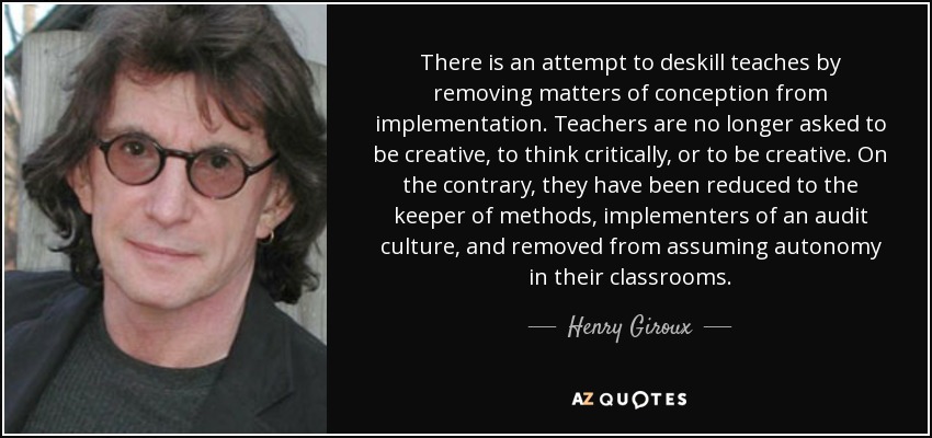 There is an attempt to deskill teaches by removing matters of conception from implementation. Teachers are no longer asked to be creative, to think critically, or to be creative. On the contrary, they have been reduced to the keeper of methods, implementers of an audit culture, and removed from assuming autonomy in their classrooms. - Henry Giroux