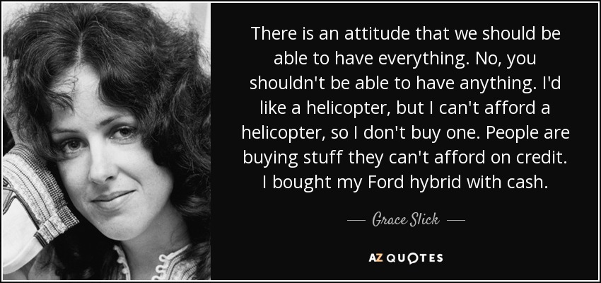 There is an attitude that we should be able to have everything. No, you shouldn't be able to have anything. I'd like a helicopter, but I can't afford a helicopter, so I don't buy one. People are buying stuff they can't afford on credit. I bought my Ford hybrid with cash. - Grace Slick
