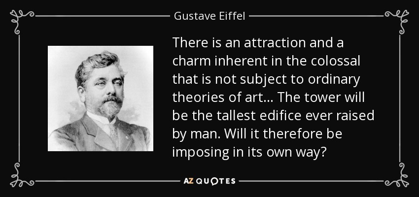 There is an attraction and a charm inherent in the colossal that is not subject to ordinary theories of art ... The tower will be the tallest edifice ever raised by man. Will it therefore be imposing in its own way? - Gustave Eiffel