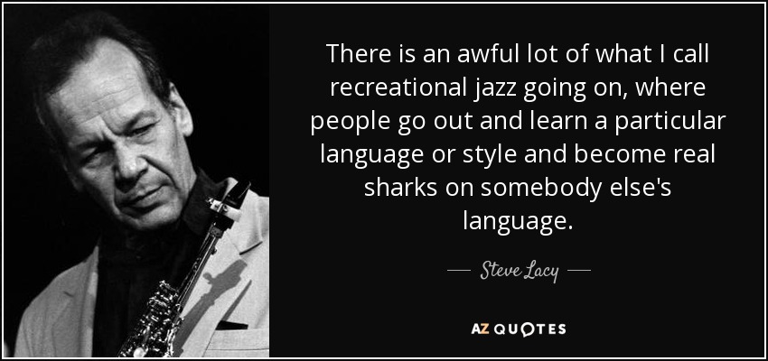 There is an awful lot of what I call recreational jazz going on, where people go out and learn a particular language or style and become real sharks on somebody else's language. - Steve Lacy