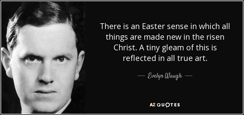 There is an Easter sense in which all things are made new in the risen Christ. A tiny gleam of this is reflected in all true art. - Evelyn Waugh