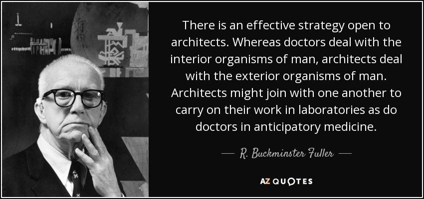 There is an effective strategy open to architects. Whereas doctors deal with the interior organisms of man, architects deal with the exterior organisms of man. Architects might join with one another to carry on their work in laboratories as do doctors in anticipatory medicine. - R. Buckminster Fuller