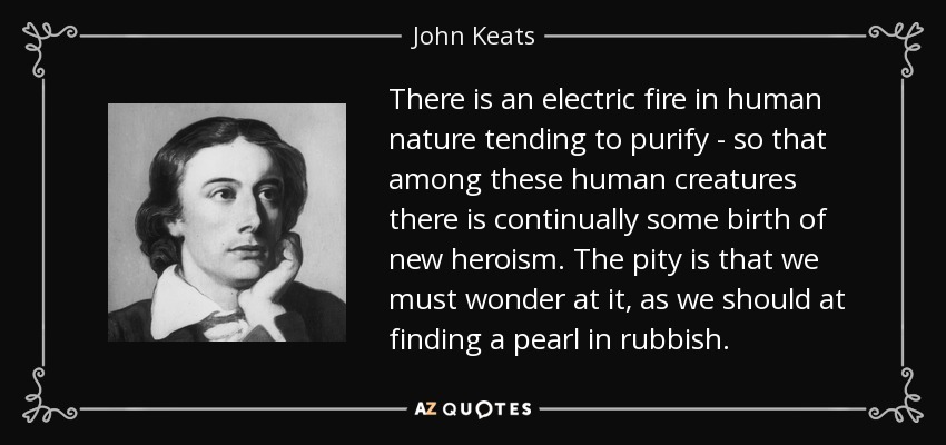 There is an electric fire in human nature tending to purify - so that among these human creatures there is continually some birth of new heroism. The pity is that we must wonder at it, as we should at finding a pearl in rubbish. - John Keats