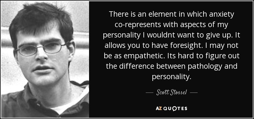 There is an element in which anxiety co-represents with aspects of my personality I wouldnt want to give up. It allows you to have foresight. I may not be as empathetic. Its hard to figure out the difference between pathology and personality. - Scott Stossel