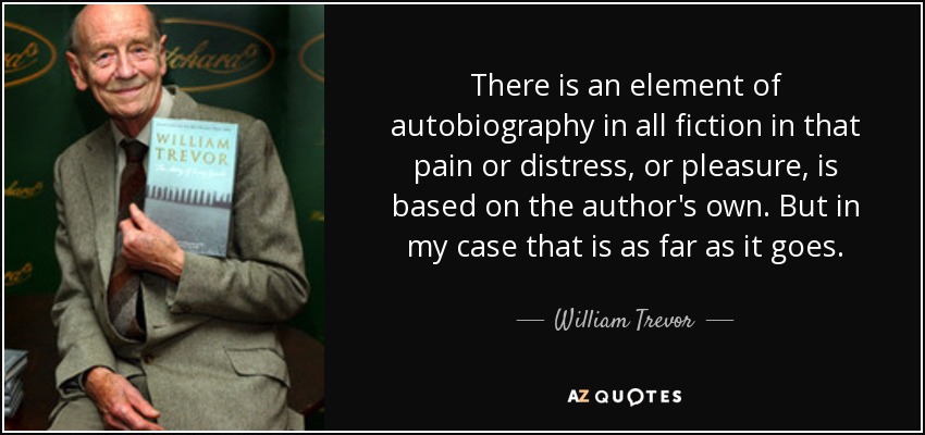 There is an element of autobiography in all fiction in that pain or distress, or pleasure, is based on the author's own. But in my case that is as far as it goes. - William Trevor