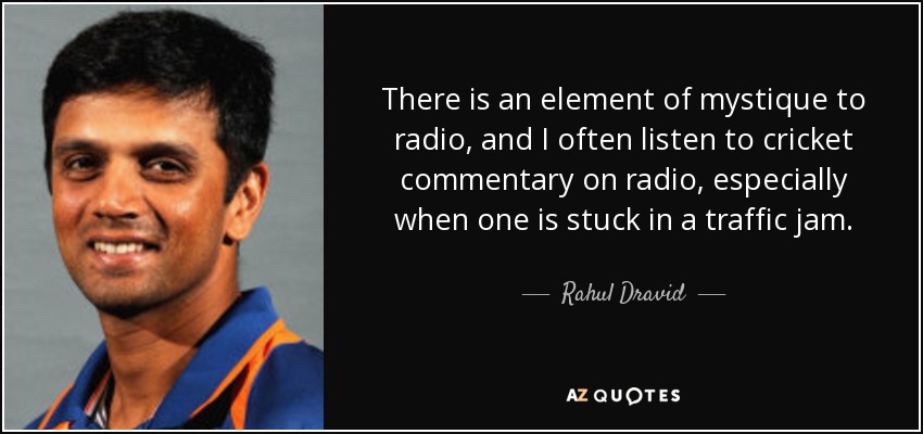 There is an element of mystique to radio, and I often listen to cricket commentary on radio, especially when one is stuck in a traffic jam. - Rahul Dravid