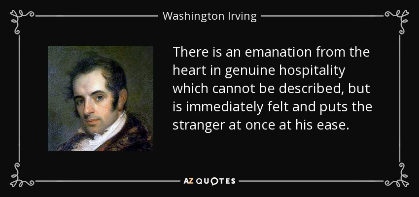There is an emanation from the heart in genuine hospitality which cannot be described, but is immediately felt and puts the stranger at once at his ease. - Washington Irving