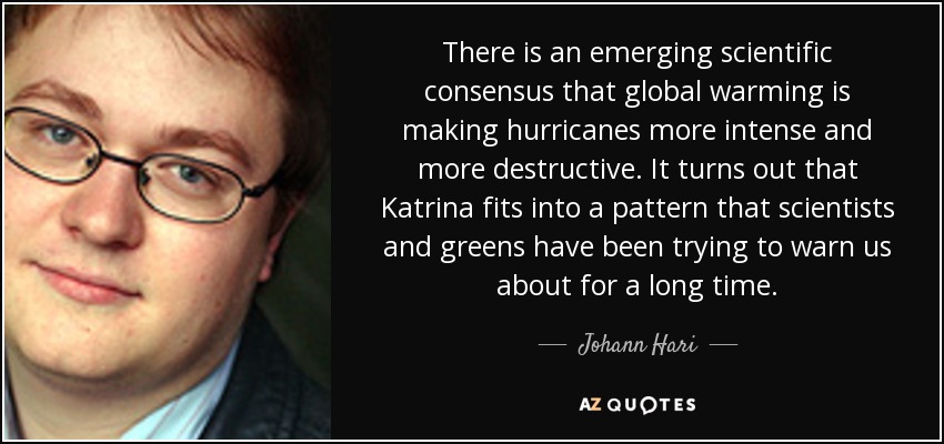 There is an emerging scientific consensus that global warming is making hurricanes more intense and more destructive. It turns out that Katrina fits into a pattern that scientists and greens have been trying to warn us about for a long time. - Johann Hari
