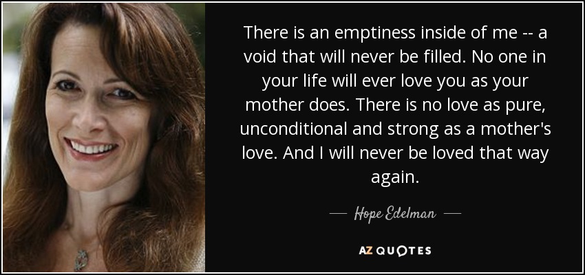 There is an emptiness inside of me -- a void that will never be filled. No one in your life will ever love you as your mother does. There is no love as pure, unconditional and strong as a mother's love. And I will never be loved that way again. - Hope Edelman