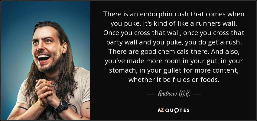 There is an endorphin rush that comes when you puke. It's kind of like a runners wall. Once you cross that wall, once you cross that party wall and you puke, you do get a rush. There are good chemicals there. And also, you've made more room in your gut, in your stomach, in your gullet for more content, whether it be fluids or foods. - Andrew W.K.