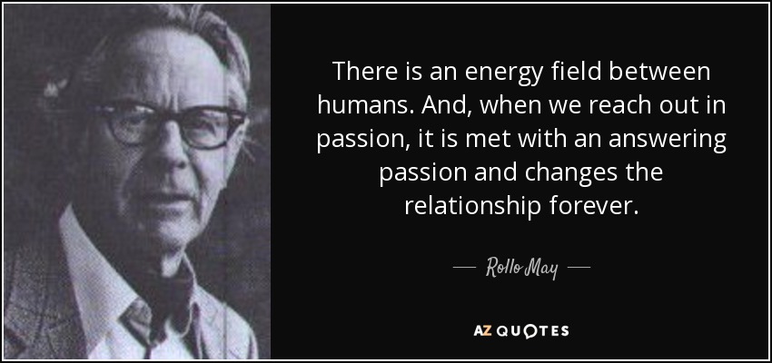 There is an energy field between humans. And, when we reach out in passion, it is met with an answering passion and changes the relationship forever. - Rollo May