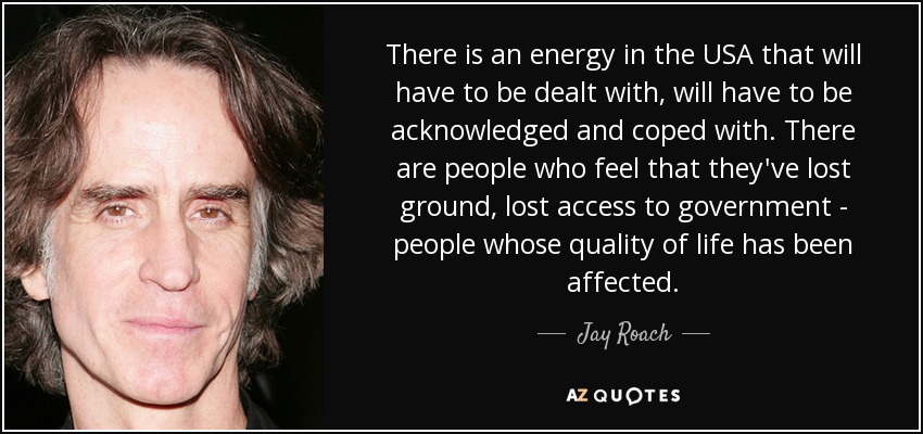 There is an energy in the USA that will have to be dealt with, will have to be acknowledged and coped with. There are people who feel that they've lost ground, lost access to government - people whose quality of life has been affected. - Jay Roach