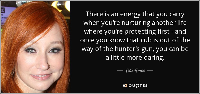 There is an energy that you carry when you're nurturing another life where you're protecting first - and once you know that cub is out of the way of the hunter's gun, you can be a little more daring. - Tori Amos