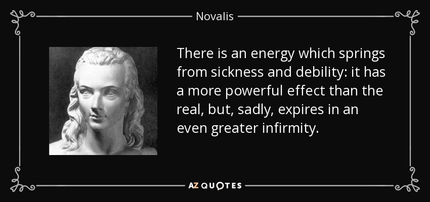 There is an energy which springs from sickness and debility: it has a more powerful effect than the real, but, sadly, expires in an even greater infirmity. - Novalis