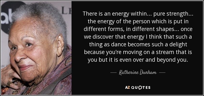 There is an energy within... pure strength... the energy of the person which is put in different forms, in different shapes... once we discover that energy I think that such a thing as dance becomes such a delight because you're moving on a stream that is you but it is even over and beyond you. - Katherine Dunham