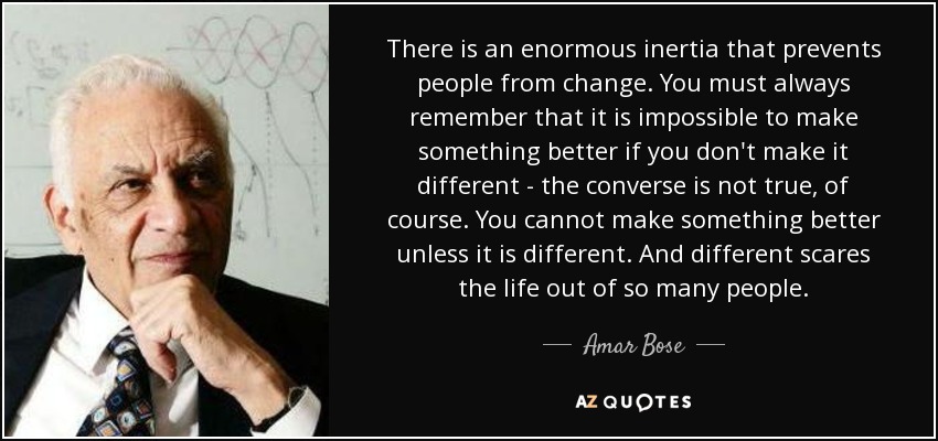 There is an enormous inertia that prevents people from change. You must always remember that it is impossible to make something better if you don't make it different - the converse is not true, of course. You cannot make something better unless it is different. And different scares the life out of so many people. - Amar Bose