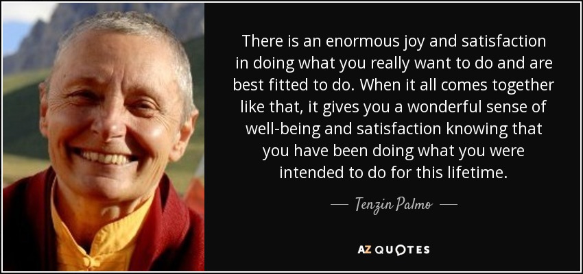 There is an enormous joy and satisfaction in doing what you really want to do and are best fitted to do. When it all comes together like that, it gives you a wonderful sense of well-being and satisfaction knowing that you have been doing what you were intended to do for this lifetime. - Tenzin Palmo