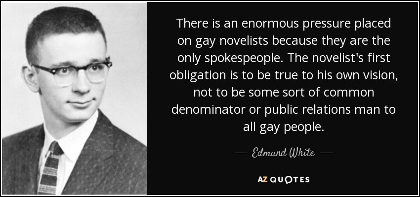 There is an enormous pressure placed on gay novelists because they are the only spokespeople. The novelist's first obligation is to be true to his own vision, not to be some sort of common denominator or public relations man to all gay people. - Edmund White