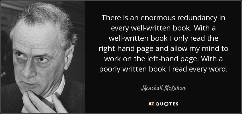 There is an enormous redundancy in every well-written book. With a well-written book I only read the right-hand page and allow my mind to work on the left-hand page. With a poorly written book I read every word. - Marshall McLuhan