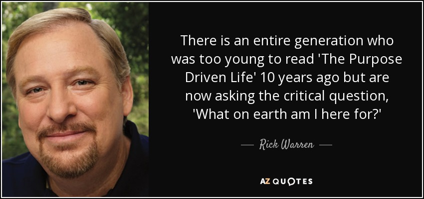 There is an entire generation who was too young to read 'The Purpose Driven Life' 10 years ago but are now asking the critical question, 'What on earth am I here for?' - Rick Warren