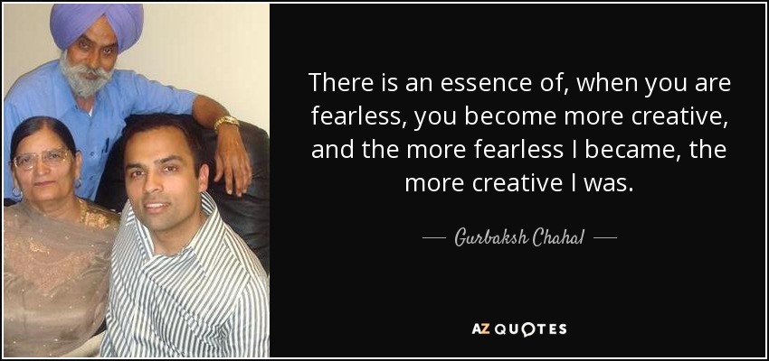 There is an essence of, when you are fearless, you become more creative, and the more fearless I became, the more creative I was. - Gurbaksh Chahal