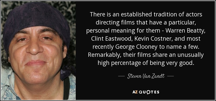 There is an established tradition of actors directing films that have a particular, personal meaning for them - Warren Beatty, Clint Eastwood, Kevin Costner, and most recently George Clooney to name a few. Remarkably, their films share an unusually high percentage of being very good. - Steven Van Zandt