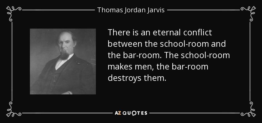 There is an eternal conflict between the school-room and the bar-room. The school-room makes men, the bar-room destroys them. - Thomas Jordan Jarvis