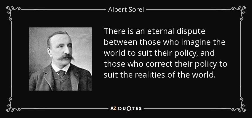 There is an eternal dispute between those who imagine the world to suit their policy, and those who correct their policy to suit the realities of the world. - Albert Sorel