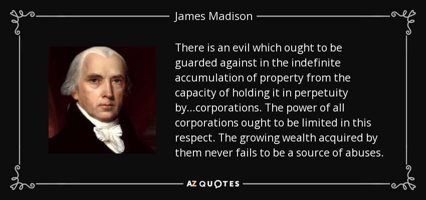 There is an evil which ought to be guarded against in the indefinite accumulation of property from the capacity of holding it in perpetuity by...corporations. The power of all corporations ought to be limited in this respect. The growing wealth acquired by them never fails to be a source of abuses. - James Madison