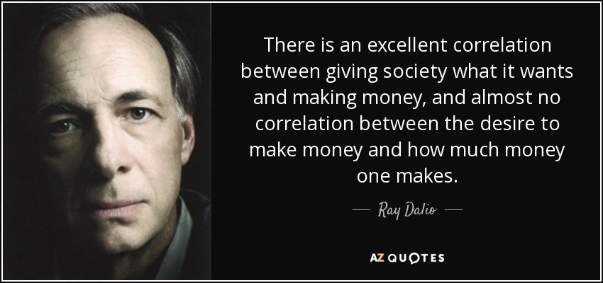 There is an excellent correlation between giving society what it wants and making money, and almost no correlation between the desire to make money and how much money one makes. - Ray Dalio