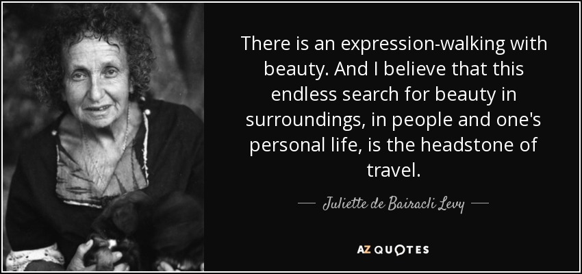 There is an expression-walking with beauty. And I believe that this endless search for beauty in surroundings, in people and one's personal life, is the headstone of travel. - Juliette de Bairacli Levy