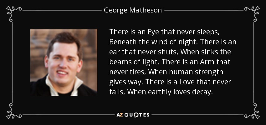 There is an Eye that never sleeps, Beneath the wind of night. There is an ear that never shuts, When sinks the beams of light. There is an Arm that never tires, When human strength gives way. There is a Love that never fails, When earthly loves decay. - George Matheson