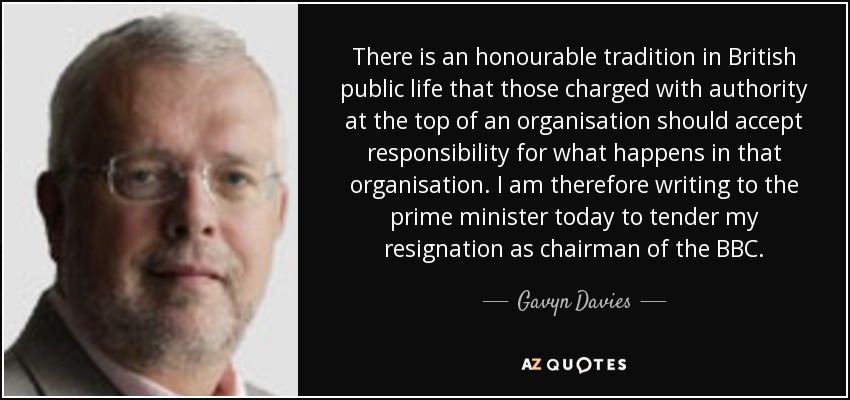 There is an honourable tradition in British public life that those charged with authority at the top of an organisation should accept responsibility for what happens in that organisation. I am therefore writing to the prime minister today to tender my resignation as chairman of the BBC. - Gavyn Davies