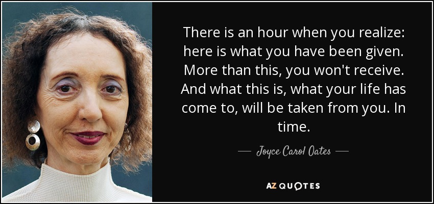 There is an hour when you realize: here is what you have been given. More than this, you won't receive. And what this is, what your life has come to, will be taken from you. In time. - Joyce Carol Oates