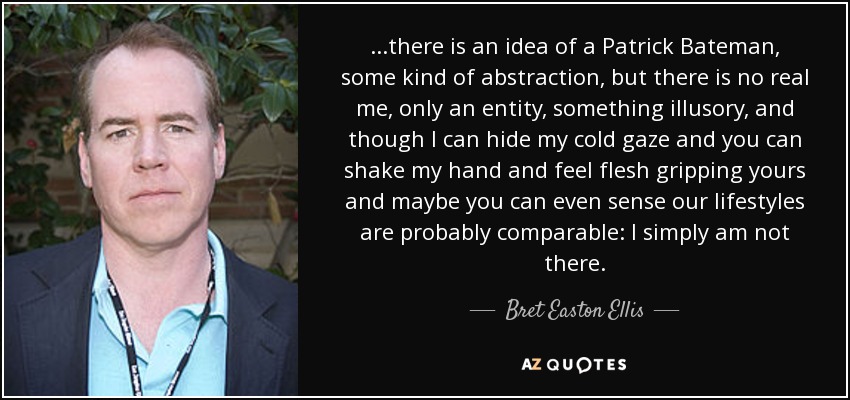 ...there is an idea of a Patrick Bateman, some kind of abstraction, but there is no real me, only an entity, something illusory, and though I can hide my cold gaze and you can shake my hand and feel flesh gripping yours and maybe you can even sense our lifestyles are probably comparable: I simply am not there. - Bret Easton Ellis