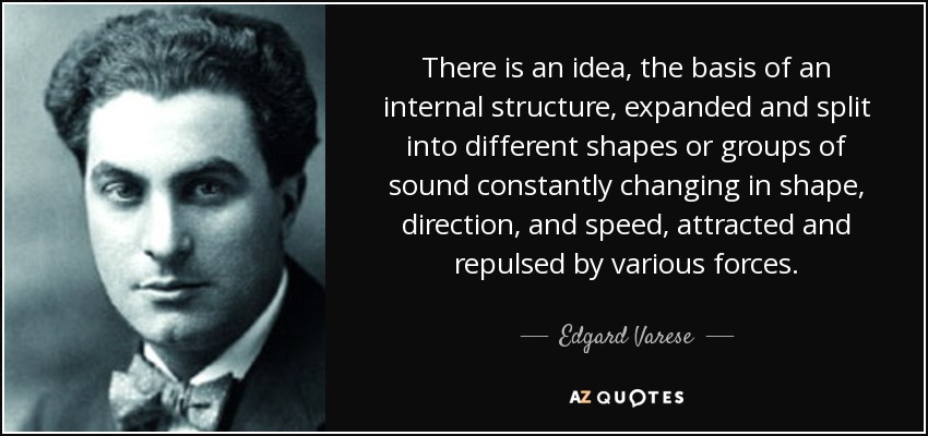 There is an idea, the basis of an internal structure, expanded and split into different shapes or groups of sound constantly changing in shape, direction, and speed, attracted and repulsed by various forces. - Edgard Varese