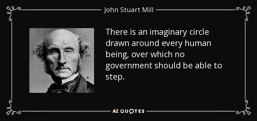 There is an imaginary circle drawn around every human being, over which no government should be able to step. - John Stuart Mill