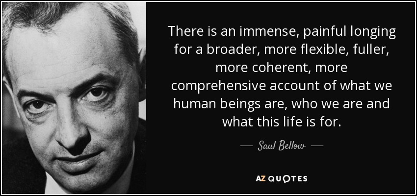 There is an immense, painful longing for a broader, more flexible, fuller, more coherent, more comprehensive account of what we human beings are, who we are and what this life is for. - Saul Bellow