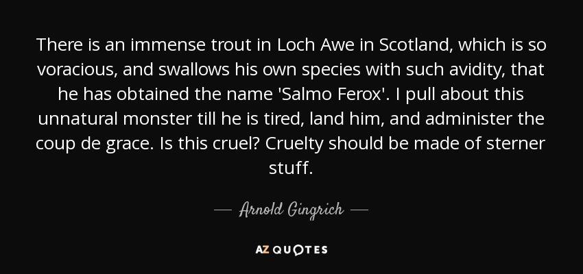 There is an immense trout in Loch Awe in Scotland, which is so voracious, and swallows his own species with such avidity, that he has obtained the name 'Salmo Ferox'. I pull about this unnatural monster till he is tired, land him, and administer the coup de grace. Is this cruel? Cruelty should be made of sterner stuff. - Arnold Gingrich
