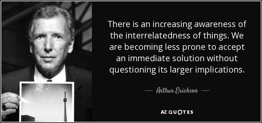 There is an increasing awareness of the interrelatedness of things. We are becoming less prone to accept an immediate solution without questioning its larger implications. - Arthur Erickson