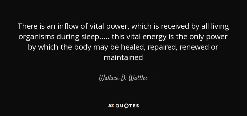 There is an inflow of vital power, which is received by all living organisms during sleep ..... this vital energy is the only power by which the body may be healed, repaired, renewed or maintained - Wallace D. Wattles