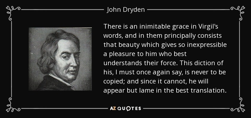 There is an inimitable grace in Virgil's words, and in them principally consists that beauty which gives so inexpressible a pleasure to him who best understands their force. This diction of his, I must once again say, is never to be copied; and since it cannot, he will appear but lame in the best translation. - John Dryden