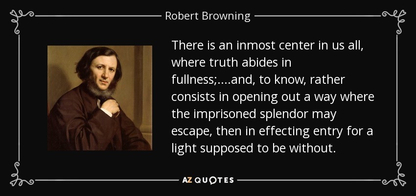 There is an inmost center in us all, where truth abides in fullness;....and, to know, rather consists in opening out a way where the imprisoned splendor may escape, then in effecting entry for a light supposed to be without. - Robert Browning