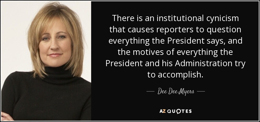 There is an institutional cynicism that causes reporters to question everything the President says, and the motives of everything the President and his Administration try to accomplish. - Dee Dee Myers